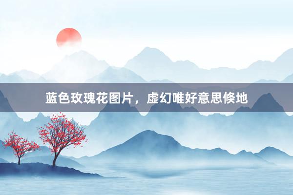 蓝色玫瑰花图片，虚幻唯好意思倏地