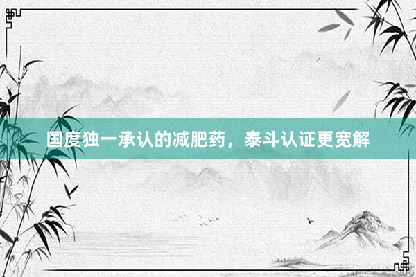 国度独一承认的减肥药，泰斗认证更宽解