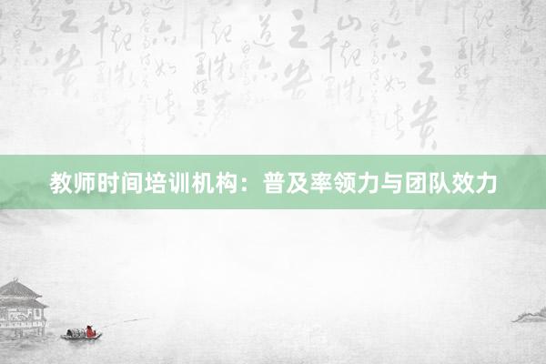 教师时间培训机构：普及率领力与团队效力